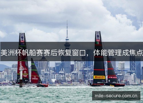 美洲杯帆船赛赛后恢复窗口,体能管理成焦点 美洲杯帆船赛赛后恢复窗口,体能管理成焦点
